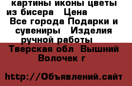 картины,иконы,цветы из бисера › Цена ­ 2 000 - Все города Подарки и сувениры » Изделия ручной работы   . Тверская обл.,Вышний Волочек г.